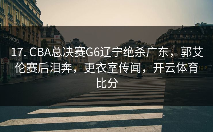 17. CBA总决赛G6辽宁绝杀广东，郭艾伦赛后泪奔，更衣室传闻，开云体育比分