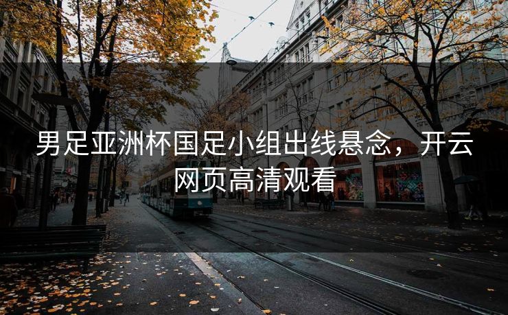 男足亚洲杯国足小组出线悬念，开云网页高清观看