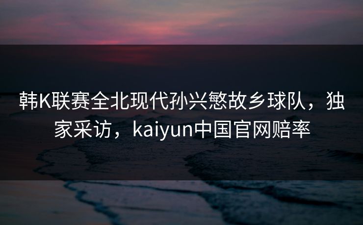 韩K联赛全北现代孙兴慜故乡球队，独家采访，kaiyun中国官网赔率