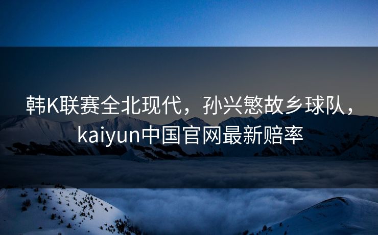 韩K联赛全北现代，孙兴慜故乡球队，kaiyun中国官网最新赔率