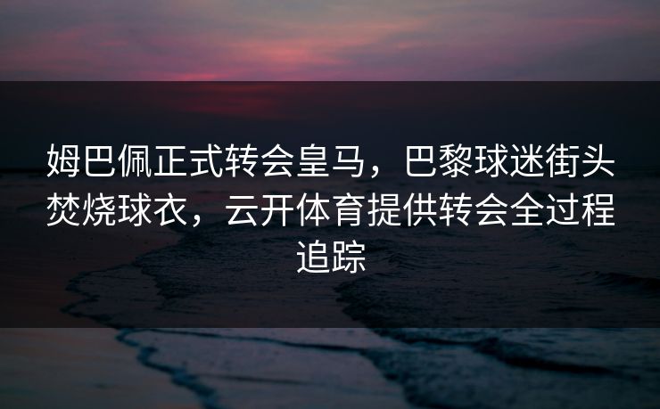 姆巴佩正式转会皇马，巴黎球迷街头焚烧球衣，云开体育提供转会全过程追踪