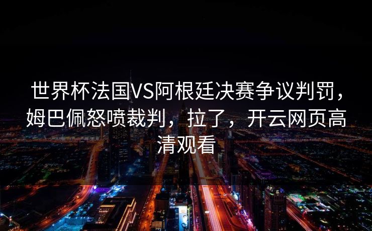 世界杯法国VS阿根廷决赛争议判罚，姆巴佩怒喷裁判，拉了，开云网页高清观看