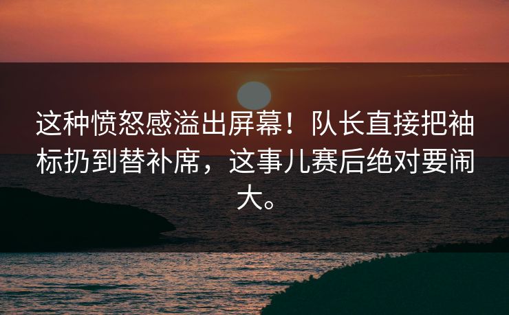 这种愤怒感溢出屏幕！队长直接把袖标扔到替补席，这事儿赛后绝对要闹大。