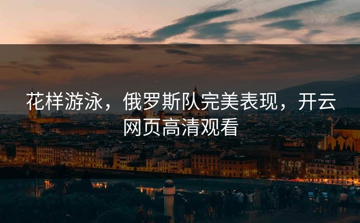 花样游泳，俄罗斯队完美表现，开云网页高清观看