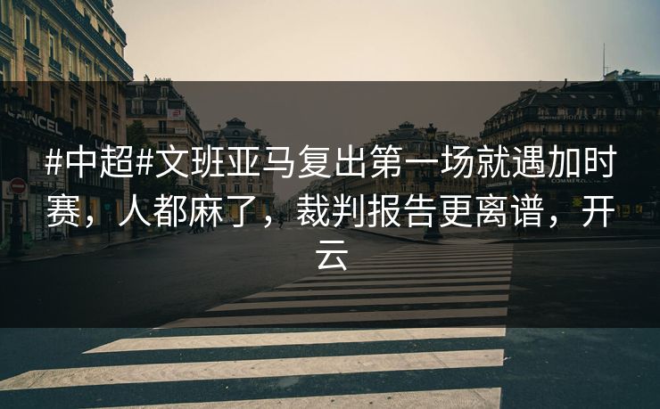 #中超#文班亚马复出第一场就遇加时赛，人都麻了，裁判报告更离谱，开云