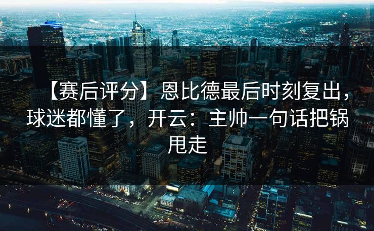 【赛后评分】恩比德最后时刻复出，球迷都懂了，开云：主帅一句话把锅甩走