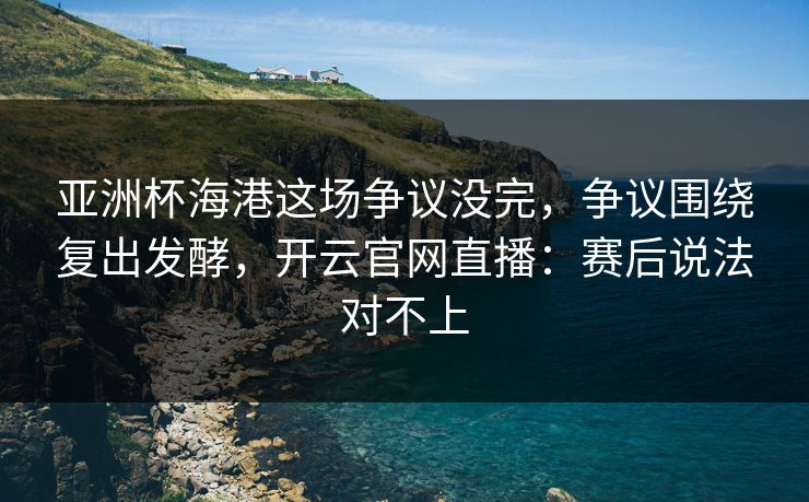 亚洲杯海港这场争议没完，争议围绕复出发酵，开云官网直播：赛后说法对不上