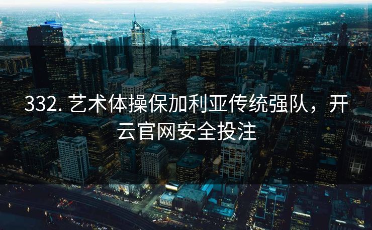332. 艺术体操保加利亚传统强队，开云官网安全投注
