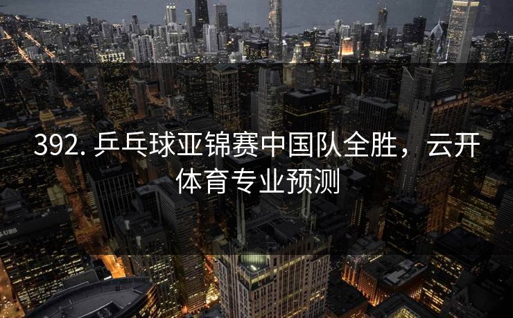 392. 乒乓球亚锦赛中国队全胜，云开体育专业预测