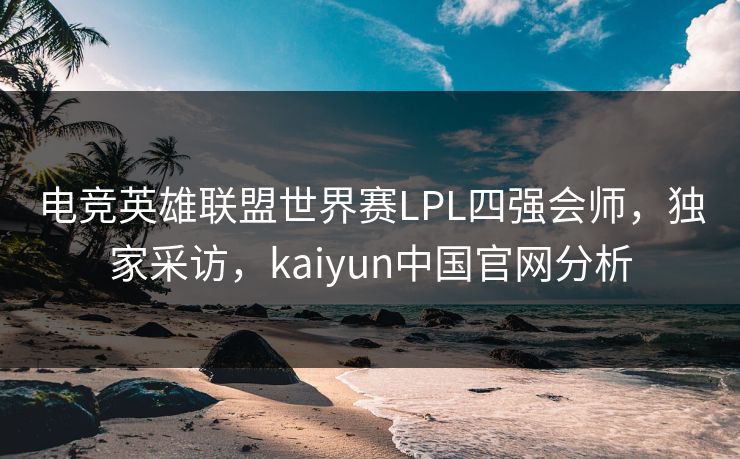 电竞英雄联盟世界赛LPL四强会师，独家采访，kaiyun中国官网分析