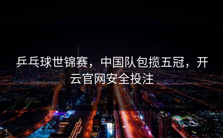 乒乓球世锦赛，中国队包揽五冠，开云官网安全投注