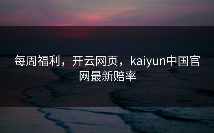 每周福利，开云网页，kaiyun中国官网最新赔率